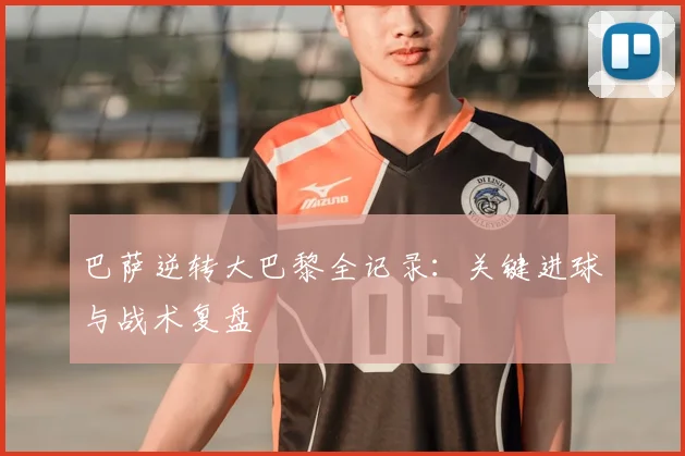 巴萨逆转大巴黎全记录：关键进球与战术复盘