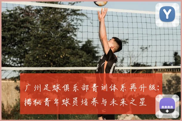 广州足球俱乐部青训体系再升级：揭秘青年球员培养与未来之星