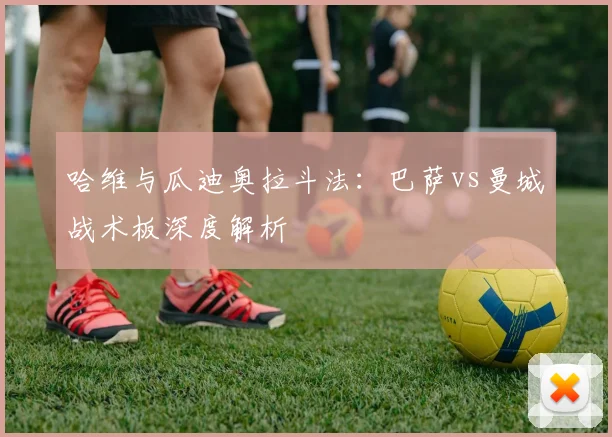 哈维与瓜迪奥拉斗法：巴萨vs曼城战术板深度解析