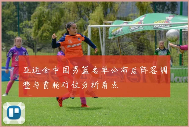 亚运会中国男篮名单公布后阵容调整与首轮对位分析看点