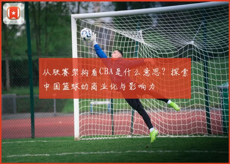 从联赛架构看CBA是什么意思？探索中国篮球的商业化与影响力