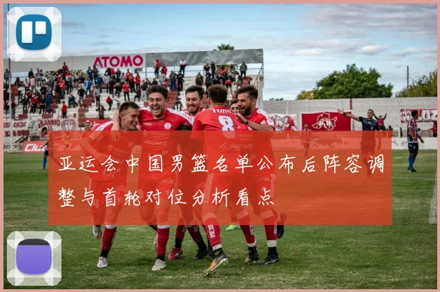 亚运会中国男篮名单公布后阵容调整与首轮对位分析看点