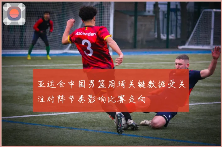 亚运会中国男篮周琦关键数据受关注对阵节奏影响比赛走向