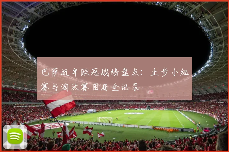 巴萨近年欧冠战绩盘点：止步小组赛与淘汰赛困局全记录