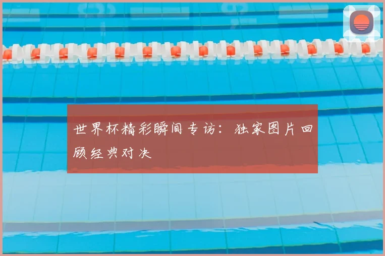 世界杯精彩瞬间专访：独家图片回顾经典对决