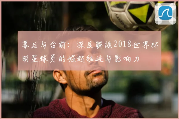 幕后与台前:深度解读2018世界杯明星球员的崛起轨迹与影响力