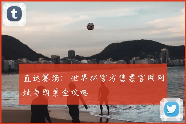 直达赛场:世界杯官方售票官网网址与购票全攻略