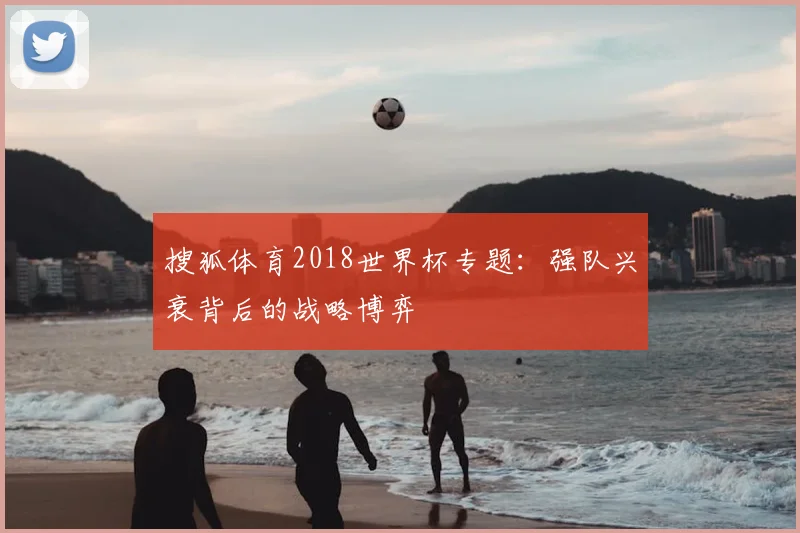 搜狐体育2018世界杯专题:强队兴衰背后的战略博弈