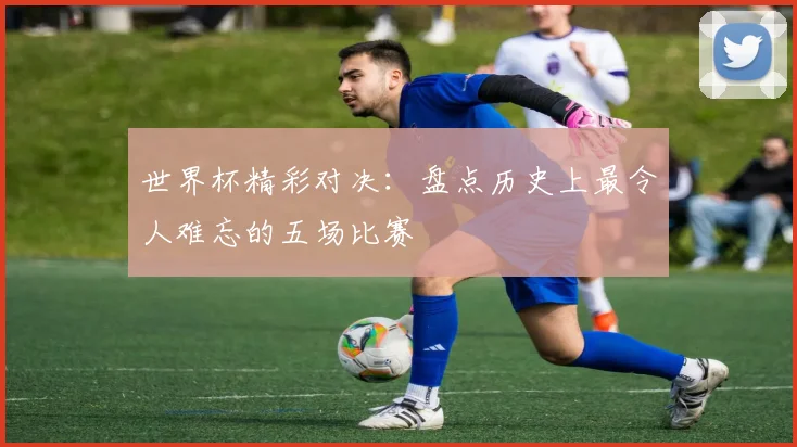 世界杯精彩对决：盘点历史上最令人难忘的五场比赛