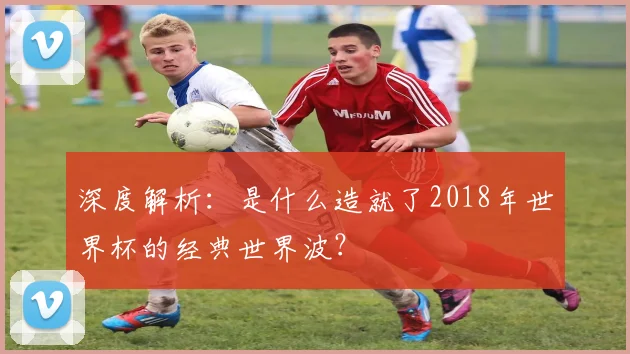 深度解析：是什么造就了2018年世界杯的经典世界波？