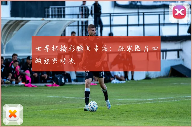 世界杯精彩瞬间专访：独家图片回顾经典对决