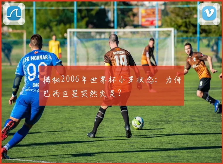 揭秘2006年世界杯小罗状态：为何巴西巨星突然失灵？