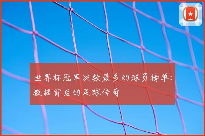 世界杯冠军次数最多的球员榜单:数据背后的足球传奇