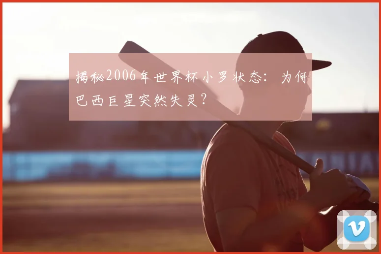 揭秘2006年世界杯小罗状态：为何巴西巨星突然失灵？