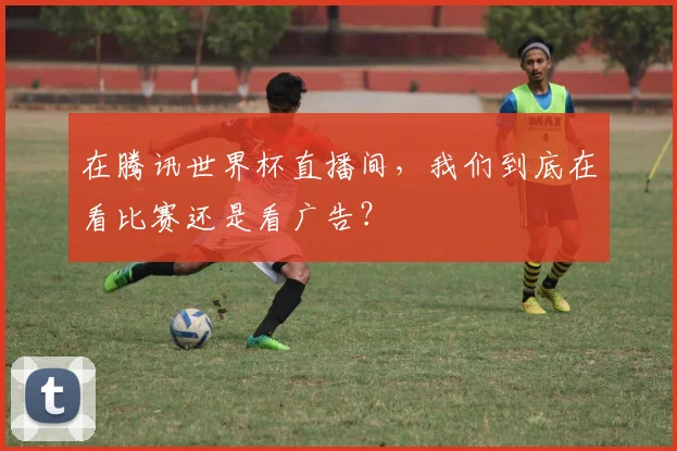 在腾讯世界杯直播间,我们到底在看比赛还是看广告?