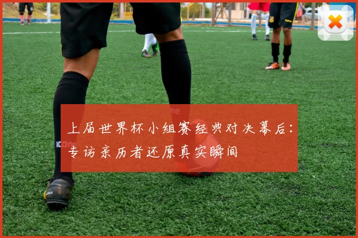 上届世界杯小组赛经典对决幕后：专访亲历者还原真实瞬间